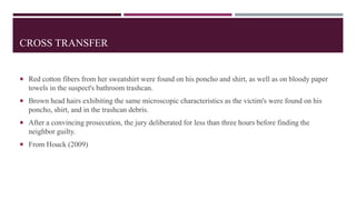 CROSS TRANSFER
 Red cotton fibers from her sweatshirt were found on his poncho and shirt, as well as on bloody paper
towels in the suspect's bathroom trashcan.
 Brown head hairs exhibiting the same microscopic characteristics as the victim's were found on his
poncho, shirt, and in the trashcan debris.
 After a convincing prosecution, the jury deliberated for less than three hours before finding the
neighbor guilty.
 From Houck (2009)
 
