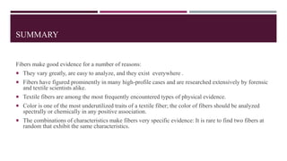 SUMMARY
Fibers make good evidence for a number of reasons:
 They vary greatly, are easy to analyze, and they exist everywhere .
 Fibers have figured prominently in many high-profile cases and are researched extensively by forensic
and textile scientists alike.
 Textile fibers are among the most frequently encountered types of physical evidence.
 Color is one of the most underutilized traits of a textile fiber; the color of fibers should be analyzed
spectrally or chemically in any positive association.
 The combinations of characteristics make fibers very specific evidence: It is rare to find two fibers at
random that exhibit the same characteristics.
 