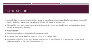 TEXTILES FIBERS
 A textile fiber is a unit of matter, either natural or manufactured that is used to form the basic element of
fabrics and other textiles and has a length at least 100 times of its diameter.
 Fibers differ from each other in their chemical properties, cross- sectional shape, surface contour, color,
as well as length and diameter.
 Classification:
 Fibers are classified as either natural or manufactured.
 A natural fiber is any fiber that exists as a fiber in its natural state.
 A manufactured fiber is any fiber derived by a process of manufacture from any substance that is not
fiber at any point in the manufacturing process.
 