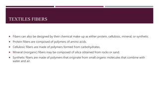 TEXTILES FIBERS
 Fibers can also be designed by their chemical make-up as either protein, cellulosic, mineral, or synthetic
 Protein fibers are composed of polymers of amino acids.
 Cellulosic fibers are made of polymers formed from carbohydrates.
 Mineral (inorganic) fibers may be composed of silica obtained from rocks or sand.
 Synthetic fibers are made of polymers that originate from small organic molecules that combine with
water and air.
 
