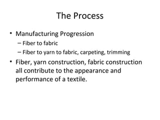 The Process
• Manufacturing Progression
– Fiber to fabric
– Fiber to yarn to fabric, carpeting, trimming
• Fiber, yarn construction, fabric construction
all contribute to the appearance and
performance of a textile.
 