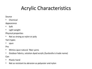 Acrylic Characteristics
Source
• Chemical
Appearance
• Soft
• Light weight
Physical properties
• Not as strong as nylon or poly
Yarn types
• spun
Pro
• Mimics spun natural fiber yarns
• Outdoor fabrics, solution dyed acrylic (Sunbrella is trade name)
Con
• Plastic hand
• Not as resistant to abrasion as polyester and nylon
 