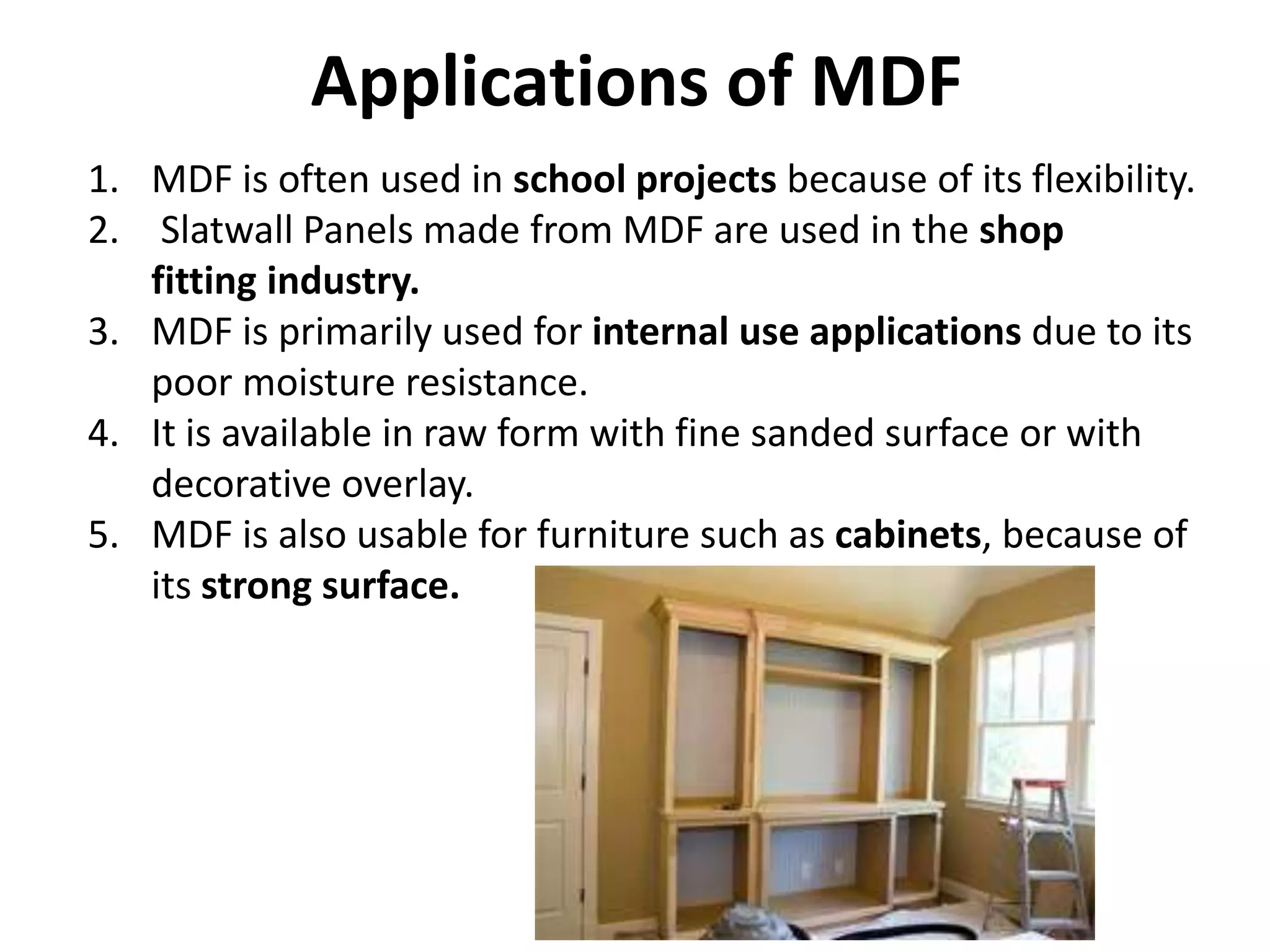 Applications of MDF
1. MDF is often used in school projects because of its flexibility.
2. Slatwall Panels made from MDF are used in the shop
fitting industry.
3. MDF is primarily used for internal use applications due to its
poor moisture resistance.
4. It is available in raw form with fine sanded surface or with
decorative overlay.
5. MDF is also usable for furniture such as cabinets, because of
its strong surface.
 