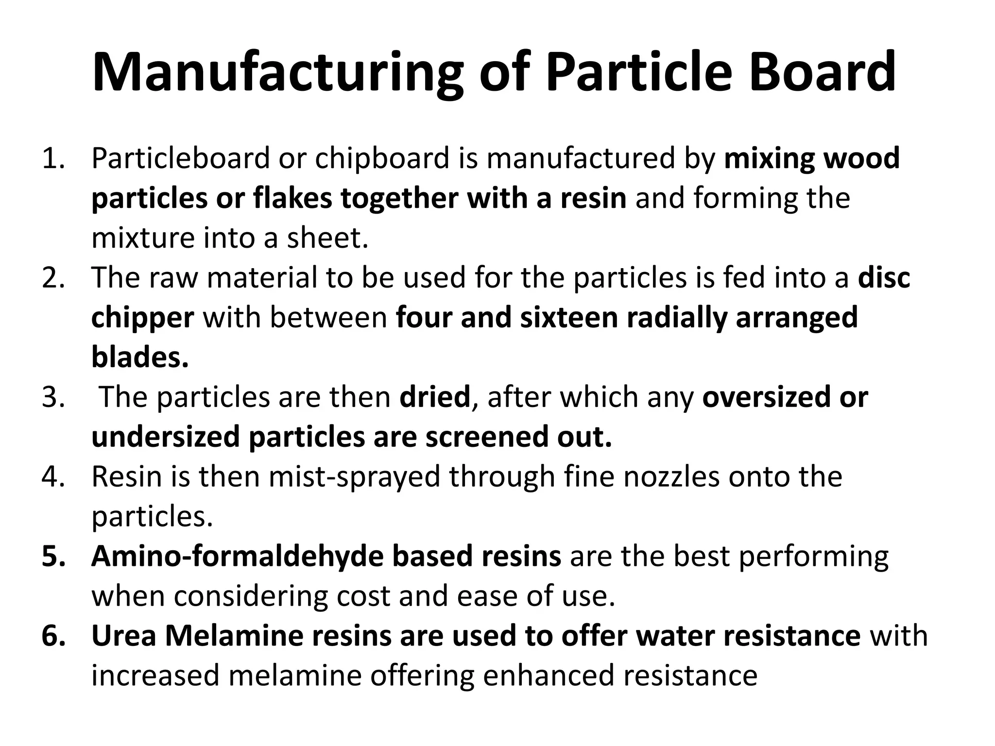 Manufacturing of Particle Board
1. Particleboard or chipboard is manufactured by mixing wood
particles or flakes together with a resin and forming the
mixture into a sheet.
2. The raw material to be used for the particles is fed into a disc
chipper with between four and sixteen radially arranged
blades.
3. The particles are then dried, after which any oversized or
undersized particles are screened out.
4. Resin is then mist-sprayed through fine nozzles onto the
particles.
5. Amino-formaldehyde based resins are the best performing
when considering cost and ease of use.
6. Urea Melamine resins are used to offer water resistance with
increased melamine offering enhanced resistance
 
