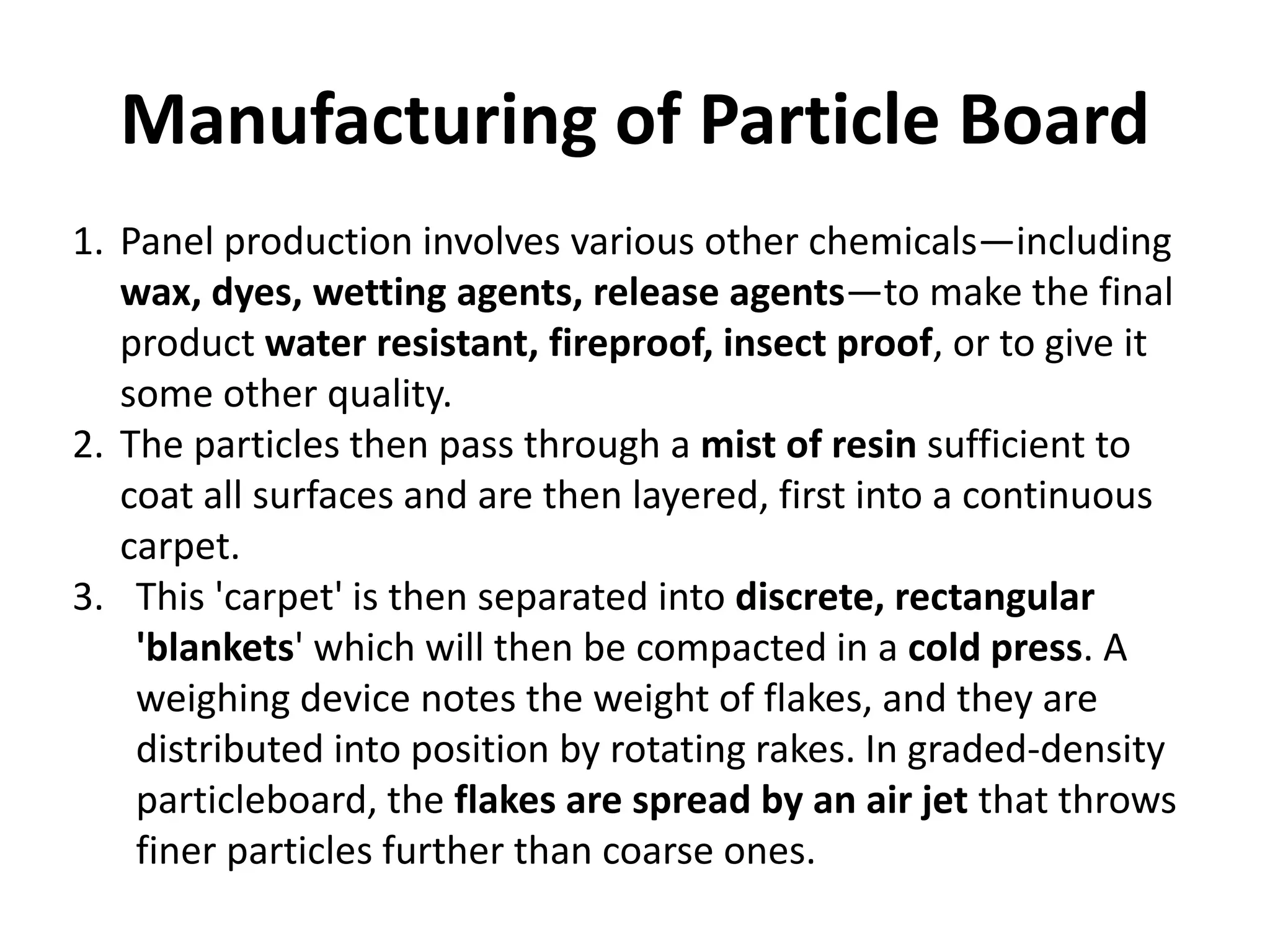 Manufacturing of Particle Board
1. Panel production involves various other chemicals—including
wax, dyes, wetting agents, release agents—to make the final
product water resistant, fireproof, insect proof, or to give it
some other quality.
2. The particles then pass through a mist of resin sufficient to
coat all surfaces and are then layered, first into a continuous
carpet.
3. This 'carpet' is then separated into discrete, rectangular
'blankets' which will then be compacted in a cold press. A
weighing device notes the weight of flakes, and they are
distributed into position by rotating rakes. In graded-density
particleboard, the flakes are spread by an air jet that throws
finer particles further than coarse ones.
 