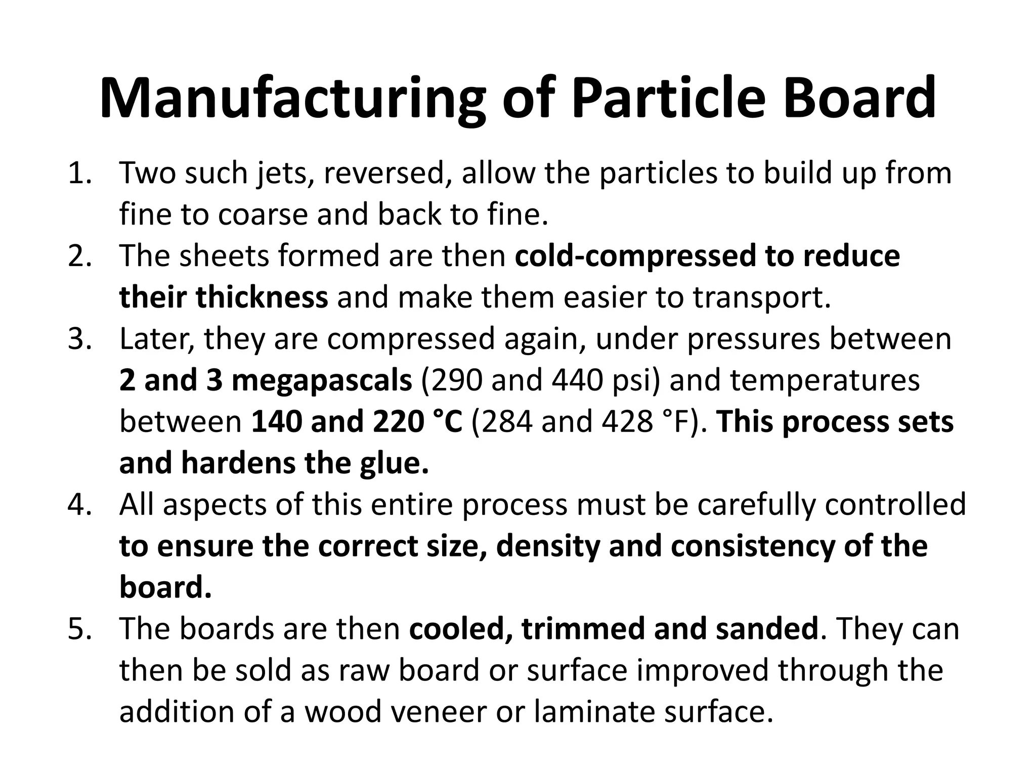 Manufacturing of Particle Board
1. Two such jets, reversed, allow the particles to build up from
fine to coarse and back to fine.
2. The sheets formed are then cold-compressed to reduce
their thickness and make them easier to transport.
3. Later, they are compressed again, under pressures between
2 and 3 megapascals (290 and 440 psi) and temperatures
between 140 and 220 °C (284 and 428 °F). This process sets
and hardens the glue.
4. All aspects of this entire process must be carefully controlled
to ensure the correct size, density and consistency of the
board.
5. The boards are then cooled, trimmed and sanded. They can
then be sold as raw board or surface improved through the
addition of a wood veneer or laminate surface.
 