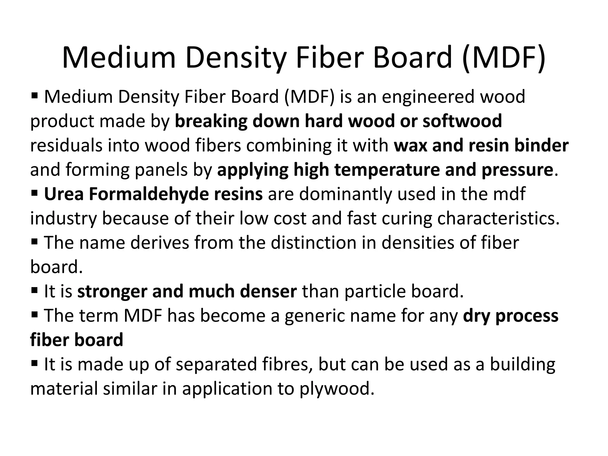 Medium Density Fiber Board (MDF)
 Medium Density Fiber Board (MDF) is an engineered wood
product made by breaking down hard wood or softwood
residuals into wood fibers combining it with wax and resin binder
and forming panels by applying high temperature and pressure.
 Urea Formaldehyde resins are dominantly used in the mdf
industry because of their low cost and fast curing characteristics.
 The name derives from the distinction in densities of fiber
board.
 It is stronger and much denser than particle board.
 The term MDF has become a generic name for any dry process
fiber board
 It is made up of separated fibres, but can be used as a building
material similar in application to plywood.
 