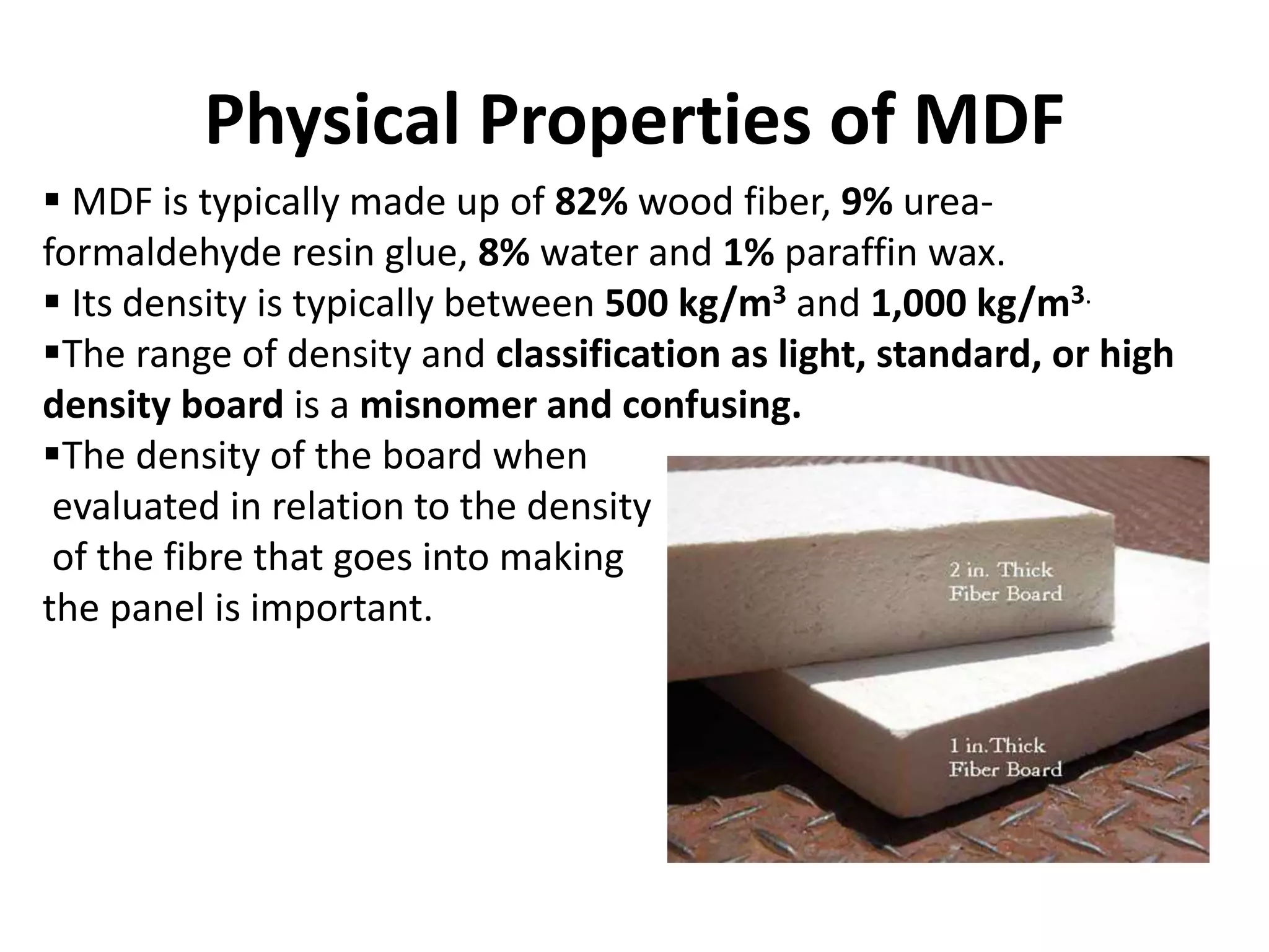 Physical Properties of MDF
 MDF is typically made up of 82% wood fiber, 9% urea-
formaldehyde resin glue, 8% water and 1% paraffin wax.
 Its density is typically between 500 kg/m3 and 1,000 kg/m3.
The range of density and classification as light, standard, or high
density board is a misnomer and confusing.
The density of the board when
evaluated in relation to the density
of the fibre that goes into making
the panel is important.
 