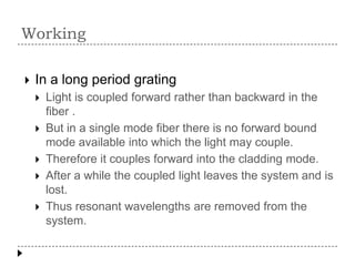 Working


In a long period grating






Light is coupled forward rather than backward in the
fiber .
But in a single mode fiber there is no forward bound
mode available into which the light may couple.
Therefore it couples forward into the cladding mode.
After a while the coupled light leaves the system and is
lost.
Thus resonant wavelengths are removed from the
system.

 