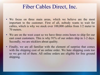 Fiber Cables Direct, Inc.
● We focus on three main areas, which we believe are the most
important to the customer. First of all, nobody wants to wait for
cables, which is why we stock over 100,000 cables from 1/2 meter to
70 meters.
● We are on the west coast so we have three extra hours to ship for our
east coast customers. This is why 91% of our orders ship in 1-2 days.
Secondly, we are sticklers about quality.
● Finally, we are all familiar with the element of surprise that comes
with the shipping cost of an online order. We hate shipping costs too
so we got rid of them. All online orders are eligible for free ground
shipping.
 