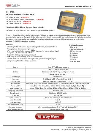 Mini OTDR Model# FHO2000
Mini OTDRMini OTDR
Mini OTDR Mini OTDR
customer_service@FiberCasa.com
Tel: +86-21-5445 1260 Ext.603 | Skype fibercasa_service
Mini OTDR
Opitcal Time Domain Reflector Meter
Touch Screen + 110 USD
Power Meter & Visaul Fault Locator +160 USD
Inspection Probe + 865 USD
Launch Lead Box + 265 USD
Professional Equipment For FTTx & Metro Optical network Systems
Wavelength 1310/1550nm Dynamic Range 35/33dB
The mini Optical Time Domain Reflectometer(OTDR) is the new generation of intelligent equipment for testing fiber optic
communication systems. Compact design with new OS makes it more portable and easier to operate. Whether detecting
link layers in the construction and installation of optical network or processing efficient maintenance and trouble
shooting, FHO2000 is your best assistant.
Features
- Wavelength 1310/1550nm, Dynamic Range 35/33dB, Dead zone 1/6 m
- Averaging/real time measuring modes
- Warnning function helps proctect OTDR damaged by online optical signal
- Integrated with Screenshot function
- Support multi-language display and input
- With large internal memory to save 20000 curves
- Provide data simulation software to process, generate and print report
- Long working hours for outdoor operation
Package includes
- Main unit
- 12V power adapter
- Lithium battery
- FC adapter
- USB cord,
- User guide
- CD disk
- Carrying case
Display
Battery
DataStorage
Interface
Dimension
Accessories
Pulse width
Testing distance
Sampling resolution
Sampling point
Linearity
scale indication
Loss threshold
Loss resolution
Distance resolution
Distance accuracy
Refractivity Setting
5 inchTFT-LCD (touch screen)
7.4V/3300mAh lithium battery
C :
Charging time: 3.5 hours
20000 curves
3×USB port (USB A Type×2, Micro-USB×1)
195×140.5×46mm / 0.9kg(battery included)
Main unit, 12V power adapter, Lithium battery, FC adapter, USB cord, User guide, CD disk,
carrying hcase, safe belt3ns, 5ns, 10ns, 20ns, 50ns, 100ns, 200ns, 500ns, 1
100m,
Minimum 5cm
Maximum 128,000 points
≤0.05dB/dB
X axis: 4m~70m/div, Y axis:0.09dB/div
0.01dB
0.0
0.01m
±(1m+measuring distance×3×10
1.2000~1.5999, 0.0001 step
ontinuously test(with high backlight) 5 hours,
μs, 2μs, 5μs, 10μs, 20μs
01dB
500m, 2km, 5km, 10km, 20km, 40km, 80km, 120km, 160km 240km，
-5
+sampling resolution )
 