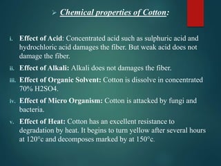  Chemical properties of Cotton:
i. Effect of Acid: Concentrated acid such as sulphuric acid and
hydrochloric acid damages the fiber. But weak acid does not
damage the fiber.
ii. Effect of Alkali: Alkali does not damages the fiber.
iii. Effect of Organic Solvent: Cotton is dissolve in concentrated
70% H2SO4.
iv. Effect of Micro Organism: Cotton is attacked by fungi and
bacteria.
v. Effect of Heat: Cotton has an excellent resistance to
degradation by heat. It begins to turn yellow after several hours
at 120°c and decomposes marked by at 150°c.
 