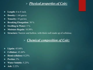  Physical properties of Coir:
 Length: 6 to 8 inch.
 Density: 1.44 gm/cc
 Tenacity: 10 gm/tex
 Breaking Elongation: 30 %
 Swelling in Water: 5 %
 Moisture Regain: 10.50%
 Structure: Narrow and hollow, with thick wall made up of cellulose.
 Chemical composition of Coir:
 Lignin: 45.84%
 Cellulose: 43.44%
 Hemi-cellulose: 0.25%
 Pectins: 3%
 Water Soluble: 5.25%
 Ash: 2.22%
 