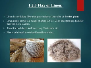 1.2.3 Flax or Linen:
 Linen is a cellulose fiber that grow inside of the stalks of the flax plant.
 Linen plants grows to a height of about 0.5 to 1.25 m and stem has diameter
between 1.6 to 3.2mm.
 Used for Bed sheet, Wall covering, Tablecloth, etc.
 Flax is cultivated in cold and humid condition.
 