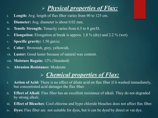  Physical properties of Flax:
i. Length: Avg. length of flax fiber varies from 90 to 125 cm.
ii. Diameter: Avg. diameter is about 0.02 mm.
iii. Tensile Strength: Tenacity varies from 6.5 to 8 gm/D.
iv. Elongation: Elongation at break is approx. 1.8 % (dry) and 2.2 % (wet).
v. Specific gravity: 1.50 gm/cc
vi. Color: Brownish, grey, yellowish.
vii. Luster: Good luster because of natural wax content.
viii. Moisture Regain: 12% (Standard)
ix. Abrasion Resistance: Moderate
 Chemical properties of Flax:
i. Action of Acid: There is no effect of dilute acid on flax fiber if it washed immediately,
but concentrated acid damages the flax fiber.
ii. Effect of Alkali: Flax fiber has an excellent resistance of alkali. They do not degraded
by strong alkali.
iii. Effect of Bleaches: Cool chlorine and hypo chloride bleaches does not affect flax fiber.
iv. Dyes: Flax fiber are not suitable for dyes, but it can be dyed by direct or vat dye.
 