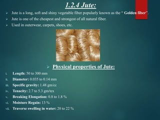 1.2.4 Jute:
 Jute is a long, soft and shiny vegetable fiber popularly known as the “ Golden fiber”.
 Jute is one of the cheapest and strongest of all natural fiber.
 Used in outerwear, carpets, shoes, etc.
 Physical properties of Jute:
i. Length: 50 to 300 mm
ii. Diameter: 0.035 to 0.14 mm
iii. Specific gravity: 1.48 gm/cc
iv. Tenacity: 2.7 to 5.3 gm/tex
v. Breaking Elongation: 0.8 to 1.8 %
vi. Moisture Regain: 13 %
vii. Traverse swelling in water: 20 to 22 %
 