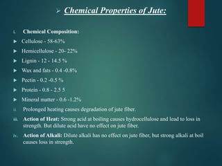  Chemical Properties of Jute:
i. Chemical Composition:
 Cellulose - 58-63%
 Hemicellulose - 20- 22%
 Lignin - 12 - 14.5 %
 Wax and fats - 0.4 -0.8%
 Pectin - 0.2 -0.5 %
 Protein - 0.8 - 2.5 5
 Mineral matter - 0.6 -1.2%
ii. Prolonged heating causes degradation of jute fiber.
iii. Action of Heat: Strong acid at boiling causes hydrocellulose and lead to loss in
strength. But dilute acid have no effect on jute fiber.
iv. Action of Alkali: Dilute alkali has no effect on jute fiber, but strong alkali at boil
causes loss in strength.
 