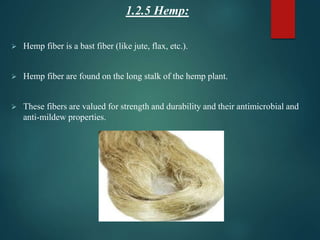 1.2.5 Hemp:
 Hemp fiber is a bast fiber (like jute, flax, etc.).
 Hemp fiber are found on the long stalk of the hemp plant.
 These fibers are valued for strength and durability and their antimicrobial and
anti-mildew properties.
 
