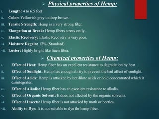  Physical properties of Hemp:
i. Length: 4 to 6.5 feet
ii. Color: Yellowish grey to deep brown.
iii. Tensile Strength: Hemp is a very strong fiber.
iv. Elongation at Break: Hemp fibers stress easily.
v. Elastic Recovery: Elastic Recovery is very poor.
vi. Moisture Regain: 12% (Standard)
vii. Luster: Highly bright like linen fiber.
 Chemical properties of Hemp:
i. Effect of Heat: Hemp fiber has an excellent resistance to degradation by heat.
ii. Effect of Sunlight: Hemp has enough ability to prevent the bad affect of sunlight.
iii. Effect of Acids: Hemp is attacked by hot dilute acids or cold concentrated which it
disintegrates.
iv. Effect of Alkalis: Hemp fiber has an excellent resistance to alkalis.
v. Effect of Organic Solvent: It does not affected by the organic solvents.
vi. Effect of Insects: Hemp fiber is not attacked by moth or beetles.
vii. Ability to Dye: It is not suitable to dye the hemp fiber.
 