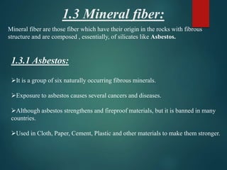 1.3 Mineral fiber:
Mineral fiber are those fiber which have their origin in the rocks with fibrous
structure and are composed , essentially, of silicates like Asbestos.
1.3.1 Asbestos:
It is a group of six naturally occurring fibrous minerals.
Exposure to asbestos causes several cancers and diseases.
Although asbestos strengthens and fireproof materials, but it is banned in many
countries.
Used in Cloth, Paper, Cement, Plastic and other materials to make them stronger.
 