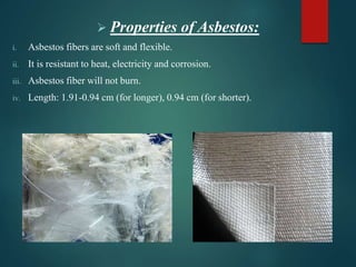  Properties of Asbestos:
i. Asbestos fibers are soft and flexible.
ii. It is resistant to heat, electricity and corrosion.
iii. Asbestos fiber will not burn.
iv. Length: 1.91-0.94 cm (for longer), 0.94 cm (for shorter).
 