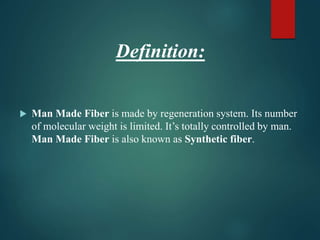 Definition:
 Man Made Fiber is made by regeneration system. Its number
of molecular weight is limited. It’s totally controlled by man.
Man Made Fiber is also known as Synthetic fiber.
 
