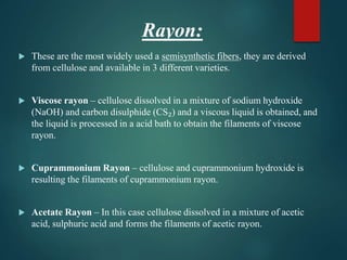 Rayon:
 These are the most widely used a semisynthetic fibers, they are derived
from cellulose and available in 3 different varieties.
 Viscose rayon – cellulose dissolved in a mixture of sodium hydroxide
(NaOH) and carbon disulphide (CS₂) and a viscous liquid is obtained, and
the liquid is processed in a acid bath to obtain the filaments of viscose
rayon.
 Cuprammonium Rayon – cellulose and cuprammonium hydroxide is
resulting the filaments of cuprammonium rayon.
 Acetate Rayon – In this case cellulose dissolved in a mixture of acetic
acid, sulphuric acid and forms the filaments of acetic rayon.
 