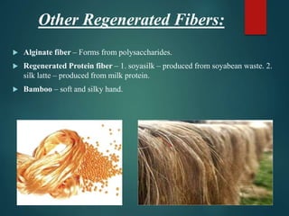 Other Regenerated Fibers:
 Alginate fiber – Forms from polysaccharides.
 Regenerated Protein fiber – 1. soyasilk – produced from soyabean waste. 2.
silk latte – produced from milk protein.
 Bamboo – soft and silky hand.
 