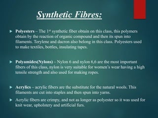 Synthetic Fibres:
 Polyesters – The 1st synthetic fiber obtain on this class, this polymers
obtain by the reaction of organic compound and then its spun into
filaments. Terylene and dacron also belong in this class. Polyesters used
to make textiles, bottles, insulating tapes.
 Polyamides(Nylons) – Nylon 6 and nylon 6,6 are the most important
fibers of this class, nylon is very suitable for women’s wear having a high
tensile strength and also used for making ropes.
 Acrylics – acrylic fibers are the substitute for the natural wools. This
filaments are cut into staples and then spun into yarns.
 Acrylic fibers are crimpy, and not as longer as polyester so it was used for
knit wear, upholstery and artificial furs.
 