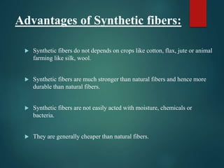 Advantages of Synthetic fibers:
 Synthetic fibers do not depends on crops like cotton, flax, jute or animal
farming like silk, wool.
 Synthetic fibers are much stronger than natural fibers and hence more
durable than natural fibers.
 Synthetic fibers are not easily acted with moisture, chemicals or
bacteria.
 They are generally cheaper than natural fibers.
 