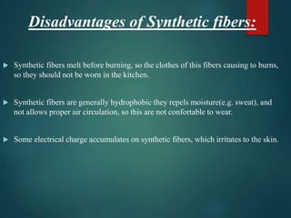 Disadvantages of Synthetic fibers:
 Synthetic fibers melt before burning, so the clothes of this fibers causing to burns,
so they should not be worn in the kitchen.
 Synthetic fibers are generally hydrophobic they repels moisture(e.g. sweat), and
not allows proper air circulation, so this are not confortable to wear.
 Some electrical charge accumulates on synthetic fibers, which irritates to the skin.
 