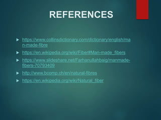 REFERENCES
 https://www.collinsdictionary.com/dictionary/english/ma
n-made-fibre
 https://en.wikipedia.org/wiki/Fiber#Man-made_fibers
 https://www.slideshare.net/Farhanullahbaig/manmade-
fibers-70793409
 http://www.bcomp.ch/en/natural-fibres
 https://en.wikipedia.org/wiki/Natural_fiber
 