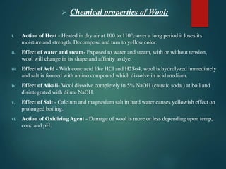  Chemical properties of Wool:
i. Action of Heat - Heated in dry air at 100 to 110°c over a long period it loses its
moisture and strength. Decompose and turn to yellow color.
ii. Effect of water and steam- Exposed to water and steam, with or without tension,
wool will change in its shape and affinity to dye.
iii. Effect of Acid - With conc acid like HCl and H2So4, wool is hydrolyzed immediately
and salt is formed with amino compound which dissolve in acid medium.
iv. Effect of Alkali- Wool dissolve completely in 5% NaOH (caustic soda ) at boil and
disintegrated with dilute NaOH.
v. Effect of Salt - Calcium and magnesium salt in hard water causes yellowish effect on
prolonged boiling.
vi. Action of Oxidizing Agent - Damage of wool is more or less depending upon temp,
conc and pH.
 