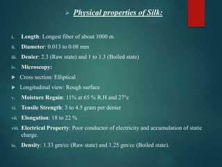  Physical properties of Silk:
i. Length: Longest fiber of about 1000 m
ii. Diameter: 0.013 to 0.08 mm
iii. Denier: 2.3 (Raw state) and 1 to 1.3 (Boiled state)
iv. Microscopy:
 Cross section: Elliptical
 Longitudinal view: Rough surface
v. Moisture Regain: 11% at 65 % R.H and 27°c
vi. Tensile Strength: 3 to 4.5 gram per denier
vii. Elongation: 18 to 22 %
viii. Electrical Property: Poor conductor of electricity and accumulation of static
charge.
ix. Density: 1.33 gm/cc (Raw state) and 1.25 gm/cc (Boiled state).
 