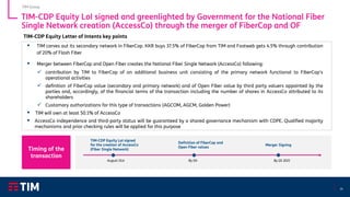 14
TIM-CDP Equity LoI signed and greenlighted by Government for the National Fiber
Single Network creation (AccessCo) through the merger of FiberCop and OF
▪ TIM carves out its secondary network in FiberCop. KKR buys 37.5% of FiberCop from TIM and Fastweb gets 4.5% through contribution
of 20% of Flash Fiber
▪ Merger between FiberCop and Open Fiber creates the National Fiber Single Network (AccessCo) following:
✓ contribution by TIM to FiberCop of an additional business unit consisting of the primary network functional to FiberCop's
operational activities
✓ definition of FiberCop value (secondary and primary network) and of Open Fiber value by third party valuers appointed by the
parties and, accordingly, of the financial terms of the transaction including the number of shares in AccessCo attributed to its
shareholders
✓ Customary authorizations for this type of transactions (AGCOM, AGCM, Golden Power)
▪ TIM will own at least 50.1% of AccessCo
▪ AccessCo independence and third-party status will be guaranteed by a shared governance mechanism with CDPE. Qualified majority
mechanisms and prior checking rules will be applied for this purpose
TIM-CDP Equity LoI signed
for the creation of AccessCo
(Fiber Single Network)
August 31st
Definition of FiberCop and
Open Fiber values
By Q4
Merger Signing
By Q1 2021
TIM Group
Timing of the
transaction
TIM-CDP Equity Letter of Intents key points
 