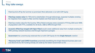 15
Key take aways
FiberCop creates value for TIM and its stakeholders through deleverage, expected multiples rerating
for migration from copper to fiber and the implied cash flow boost at regime
Government has unanimously endorsed the LoI with CDP Equity for the Single Network creation
FiberCop kick off by the Summer as promised. More delivered: a LoI with CDP Equity
AccessCo (FiberCop merged with Open Fiber) would create additional value from multiple rerating for
TIM’s primary network business and through important synergies
“Recovery Fund” and CAPEX incentives potentially benefitting the Single Network business plan over
and above the €2.7bn funding already set aside by the Italian Government so far
TIM Group
FiberCop creates value for the Country: 76% of black and grey areas covered in FTTH by 2025 and >90%
of population with FTTC, available for all OLOs. UBB to 99% through FWA
 