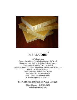 TM

                    FIBRE/CORE
                          100% Recyclable
       Designed as a Green Friendly Replacement for Wood
        Strong and Light Weight, Reducing Freight Charges
             Compression Strength of Over 100 lbs PSI
Facings are Kraft Solid Fiber with a Recycle Content of 20% or Less
                   Core is 100% Recycled Paper
              Facing Adhesives are Polyvinyl Acetate
                  Core Adhesives are Starch Based
                 Acid Content is 0% in Fibre/Core
                  Carbon Footprint of 0.75 BTU’s

      For Additional Information Please Contact:
                 Mike Orlowski - 919-763-2421
                    mike@myeventus.com
 