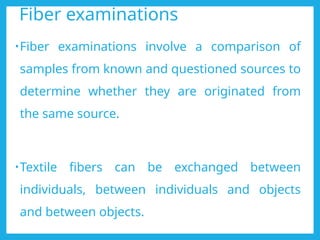 Fiber examinations
•Fiber examinations involve a comparison of
samples from known and questioned sources to
determine whether they are originated from
the same source.
•Textile fibers can be exchanged between
individuals, between individuals and objects
and between objects.
 