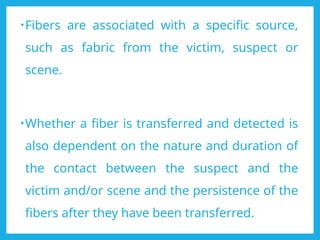 •Fibers are associated with a specific source,
such as fabric from the victim, suspect or
scene.
•Whether a fiber is transferred and detected is
also dependent on the nature and duration of
the contact between the suspect and the
victim and/or scene and the persistence of the
fibers after they have been transferred.
 