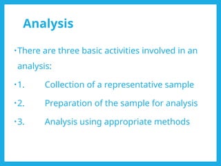 Analysis
•There are three basic activities involved in an
analysis:
•1. Collection of a representative sample
•2. Preparation of the sample for analysis
•3. Analysis using appropriate methods
 