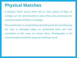 Physical Matches
• A physical match occurs when two or more pieces of fabric or
cordage can be reconstructed to prove they were previously one
continuous piece of fabric or cordage.
• This examination is conducted by describing and documenting any
cut, torn or damaged edges on questioned items and their
correlation to like areas on known items. Photography is the
recommended method for physical matching record.
 