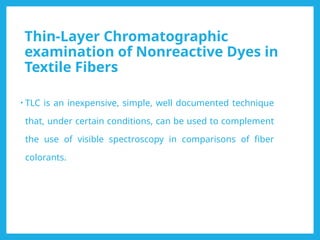 Thin-Layer Chromatographic
examination of Nonreactive Dyes in
Textile Fibers
• TLC is an inexpensive, simple, well documented technique
that, under certain conditions, can be used to complement
the use of visible spectroscopy in comparisons of fiber
colorants.
 
