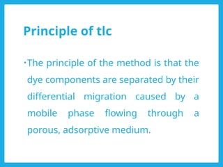 Principle of tlc
•The principle of the method is that the
dye components are separated by their
differential migration caused by a
mobile phase flowing through a
porous, adsorptive medium.
 