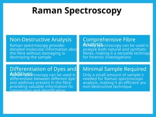 Raman Spectroscopy
Non-Destructive Analysis
Raman spectroscopy provides
detailed molecular information about
the fibre without damaging or
destroying the sample.
Comprehensive Fibre
Analysis
Raman spectroscopy can be used to
analyze both natural and synthetic
fibres, making it a versatile technique
for forensic investigations.
Differentiation of Dyes and
Additives
Raman spectroscopy can be used to
differentiate between different dyes
and additives present in the fibre,
providing valuable information for
comparison and identification.
Minimal Sample Required
Only a small amount of sample is
needed for Raman spectroscopic
analysis, making it an efficient and
non-destructive technique.
 
