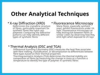 Other Analytical Techniques
• X-ray Diffraction (XRD)
Determines the crystalline structure
of fibres, particularly important for
synthetic fibres like nylon and
polyester. Comparing the diffraction
patterns can help identify different
types of synthetic fibres.
• Fluorescence Microscopy
Many fibres, especially synthetic
ones, exhibit fluorescence under UV
light. Fluorescence microscopy can
help distinguish between fibres of
similar colors by observing how they
emit light when exposed to UV rays.
• Thermal Analysis (DSC and TGA)
Differential Scanning Calorimetry (DSC) measures the heat flow associated
with fibre melting, crystallization, or decomposition to differentiate between
fibre types based on their thermal properties.
Thermogravimetric Analysis (TGA) determines the thermal stability and
composition of fibres by measuring the change in mass as a function of
temperature to identify the type of polymer in synthetic fibres.
 