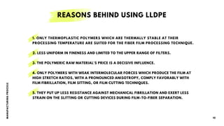 M
A
N
UF
A
CT
URI
N
G
P
R
O
CES
S
10
REASONS BEHIND USING LLDPE
1. ONLY THERMOPLASTIC POLYMERS WHICH ARE THERMALLY STABLE AT THEIR
PROCESSING TEMPERATURE ARE SUITED FOR THE FIBER FILM PROCESSING TECHNIQUE.
2. LESS UNIFORM IN FINENESS AND LIMITED TO THE UPPER RANGE OF FILTERS.
3. THE POLYMERIC RAW MATERIAL'S PRICE IS A DECISIVE INFLUENCE.
4. ONLY POLYMERS WITH WEAK INTERMOLECULAR FORCES WHICH PRODUCE THE FILM AT
HIGH STRETCH RATIOS, WITH A PRONOUNCED ANISOTROPY, COMPLY FAVORABLY WITH
FILM FIBRILLATION, FILM SITTING, OR FILM CUTTING TECHNIQUES.
5. THEY PUT UP LESS RESISTANCE AGAINST MECHANICAL FIBRILLATION AND EXERT LESS
STRAIN ON THE SLITTING OR CUTTING DEVICES DURING FILM-TO-FIBER SEPARATION.
 