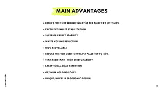 • REDUCE COSTS BY MINIMIZING COST PER PALLET BY UP TO 40%
• EXCELLENT PALLET STABILIZATION
• SUPERIOR PALLET STABILITY
• WASTE VOLUME REDUCTION
• 100% RECYCLABLE
• REDUCE THE FILM USED TO WRAP A PALLET UP TO 60%
• TEAR-RESISTANT - HIGH STRETCHABILITY
• EXCEPTIONAL LOAD RETENTION
• OPTIMUM HOLDING FORCE
• UNIQUE, NOVEL & ERGONOMIC DESIGN
A
D
V
A
N
T
A
G
E
S
13
MAIN ADVANTAGES
 