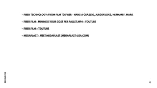 R
E
S
O
U
R
CE
S
17
• FIBER TECHNOLOGY: FROM FILM TO FIBER - HANS A CRASSIG, JURGEN LENZ, HERMAN F. MARK
• FIBER FILM - MINIMISE YOUR COST PER PALLET.MP4 - YOUTUBE
• FIBER FILM – YOUTUBE
• MEGAPLAST - MEET MEGAPLAST (MEGAPLAST-USA.COM)
 