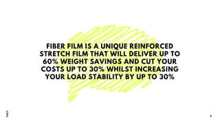 FIBER FILM IS A UNIQUE REINFORCED
STRETCH FILM THAT WILL DELIVER UP TO
60% WEIGHT SAVINGS AND CUT YOUR
COSTS UP TO 30% WHILST INCREASING
YOUR LOAD STABILITY BY UP TO 30%
F
A
CT
6
 