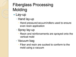 Fiberglass Processing
Molding
 Lay-up
◦ Hand lay-up
 Hand pressure/vacuum/rollers used to ensure
even resin application
◦ Spray lay-up
 Resin and reinforcements are sprayed onto the
vertical mold
◦ Vacuum bag
 Fiber and resin are sucked to conform to the
mold using a vacuum
 